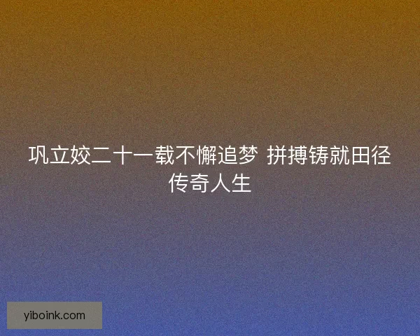 巩立姣二十一载不懈追梦 拼搏铸就田径传奇人生