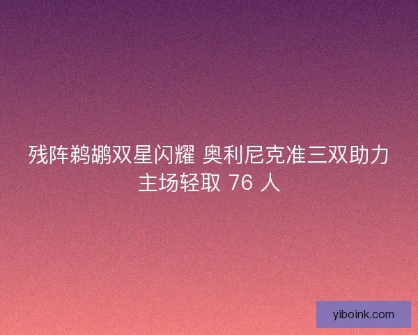 残阵鹈鹕双星闪耀 奥利尼克准三双助力主场轻取 76 人