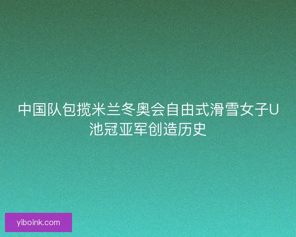 中国队包揽米兰冬奥会自由式滑雪女子U池冠亚军创造历史