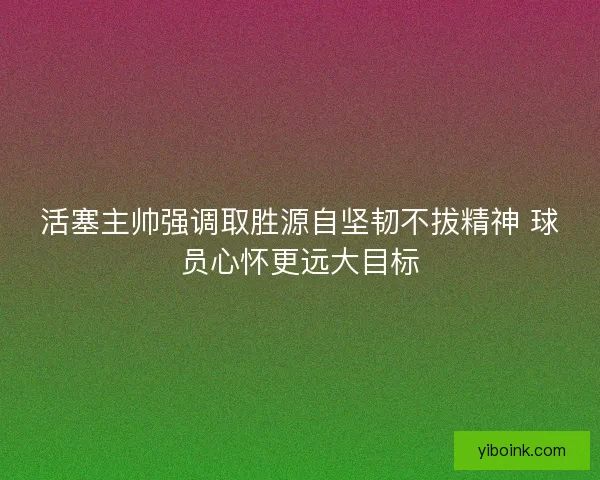 活塞主帅强调取胜源自坚韧不拔精神 球员心怀更远大目标