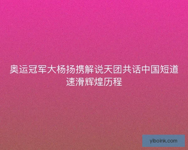 奥运冠军大杨扬携解说天团共话中国短道速滑辉煌历程