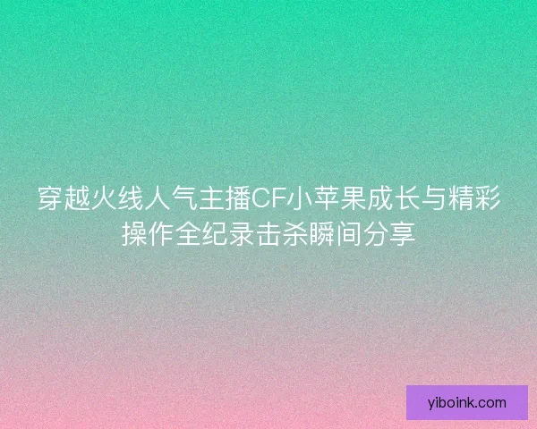 穿越火线人气主播CF小苹果成长与精彩操作全纪录击杀瞬间分享