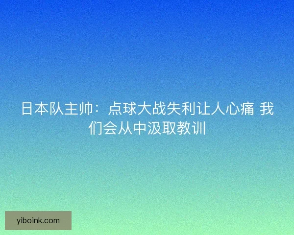 日本队主帅：点球大战失利让人心痛 我们会从中汲取教训