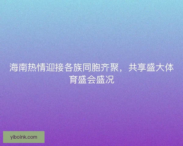海南热情迎接各族同胞齐聚，共享盛大体育盛会盛况