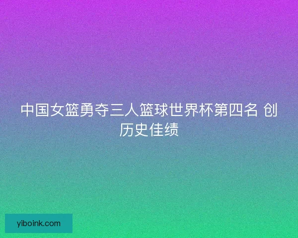 中国女篮勇夺三人篮球世界杯第四名 创历史佳绩