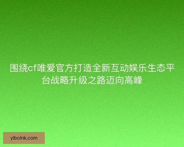 围绕cf唯爱官方打造全新互动娱乐生态平台战略升级之路迈向高峰