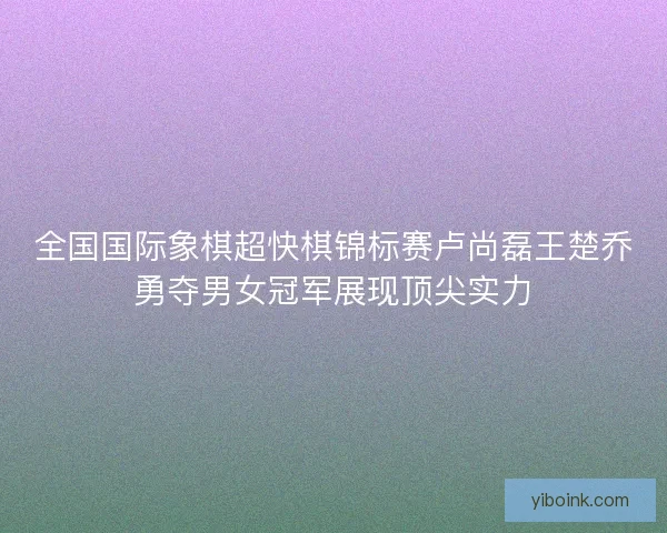 全国国际象棋超快棋锦标赛卢尚磊王楚乔勇夺男女冠军展现顶尖实力