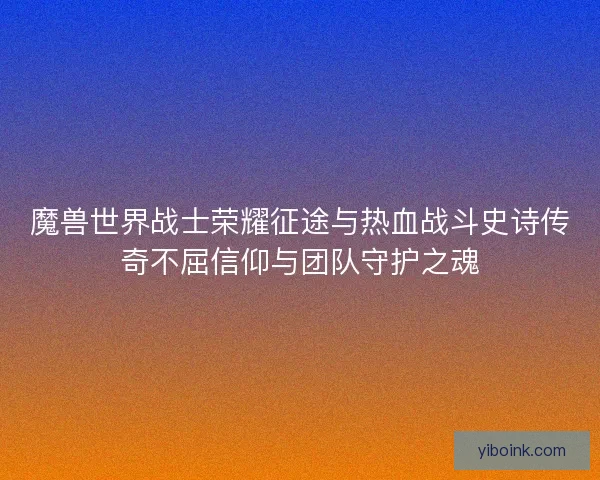 魔兽世界战士荣耀征途与热血战斗史诗传奇不屈信仰与团队守护之魂