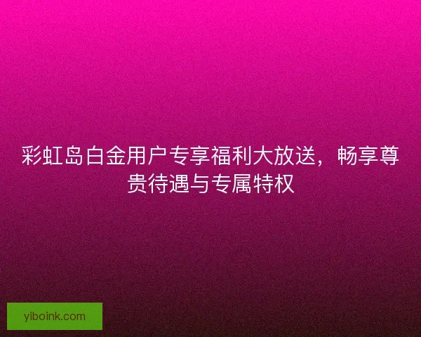 彩虹岛白金用户专享福利大放送，畅享尊贵待遇与专属特权